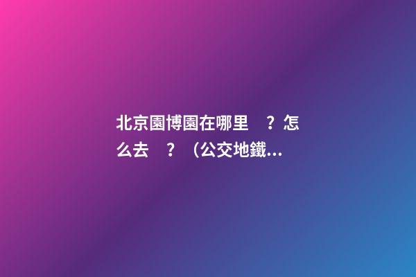 北京園博園在哪里？怎么去？（公交+地鐵+自駕）